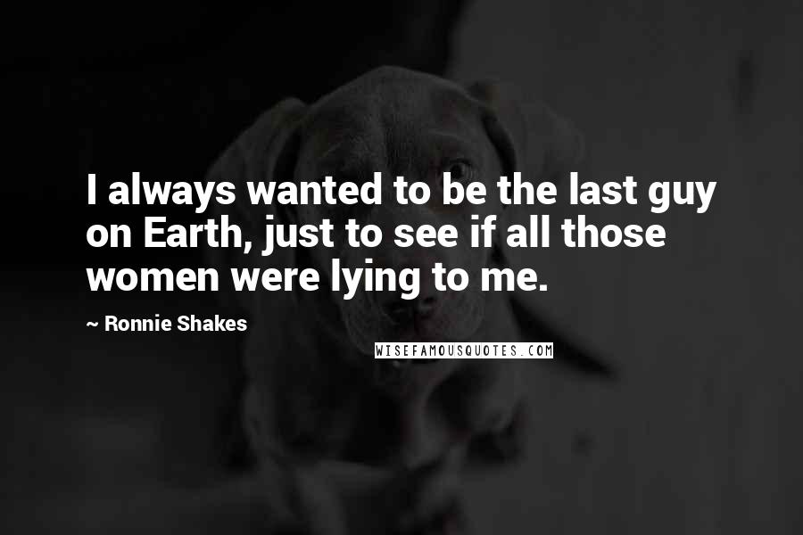 Ronnie Shakes Quotes: I always wanted to be the last guy on Earth, just to see if all those women were lying to me.