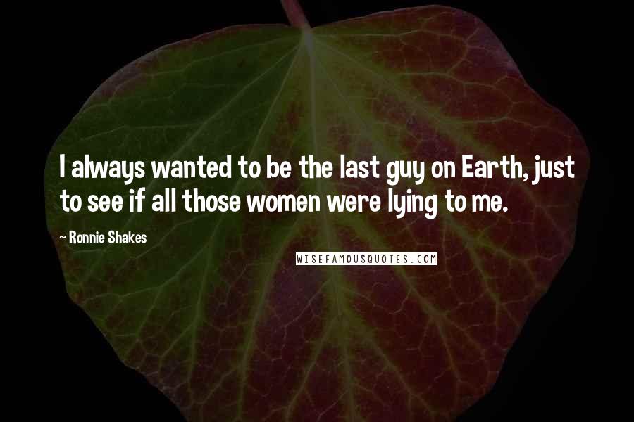 Ronnie Shakes Quotes: I always wanted to be the last guy on Earth, just to see if all those women were lying to me.