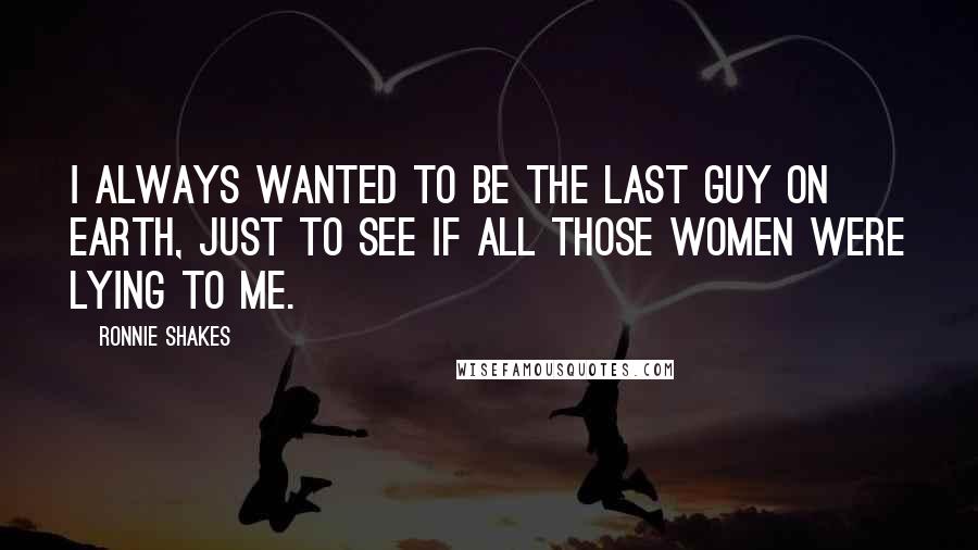 Ronnie Shakes Quotes: I always wanted to be the last guy on Earth, just to see if all those women were lying to me.