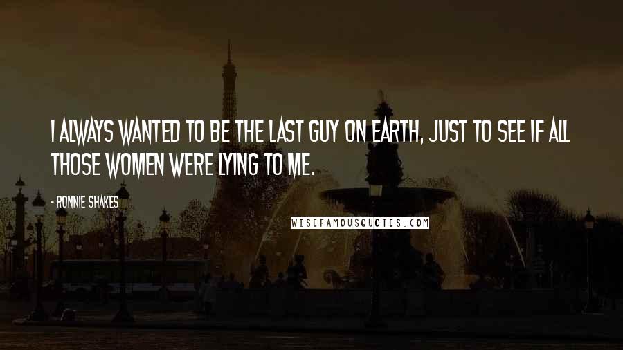Ronnie Shakes Quotes: I always wanted to be the last guy on Earth, just to see if all those women were lying to me.