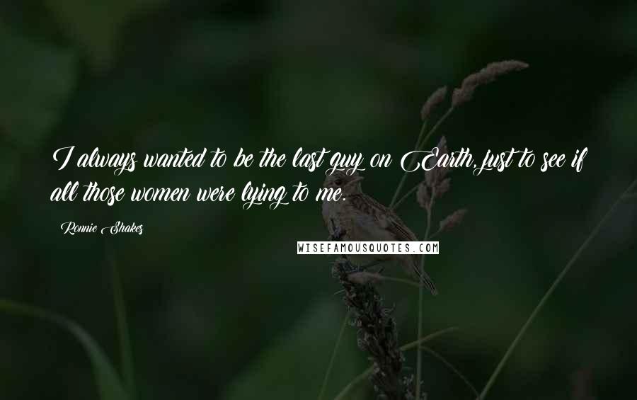 Ronnie Shakes Quotes: I always wanted to be the last guy on Earth, just to see if all those women were lying to me.