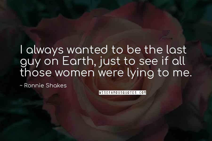 Ronnie Shakes Quotes: I always wanted to be the last guy on Earth, just to see if all those women were lying to me.