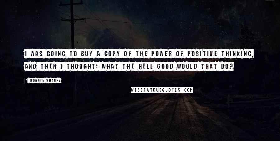 Ronnie Shanks Quotes: I was going to buy a copy of The Power of Positive Thinking, and then I thought: What the hell good would that do?