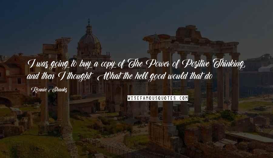 Ronnie Shanks Quotes: I was going to buy a copy of The Power of Positive Thinking, and then I thought: What the hell good would that do?