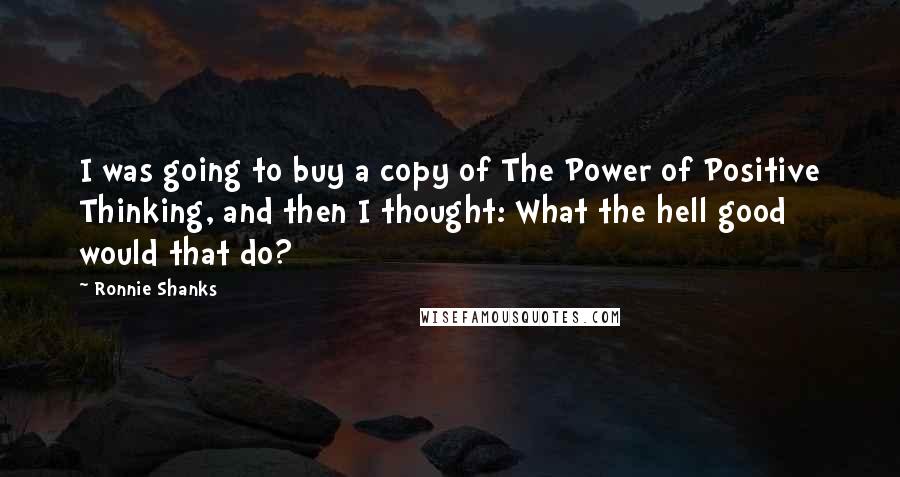 Ronnie Shanks Quotes: I was going to buy a copy of The Power of Positive Thinking, and then I thought: What the hell good would that do?