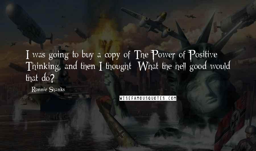 Ronnie Shanks Quotes: I was going to buy a copy of The Power of Positive Thinking, and then I thought: What the hell good would that do?