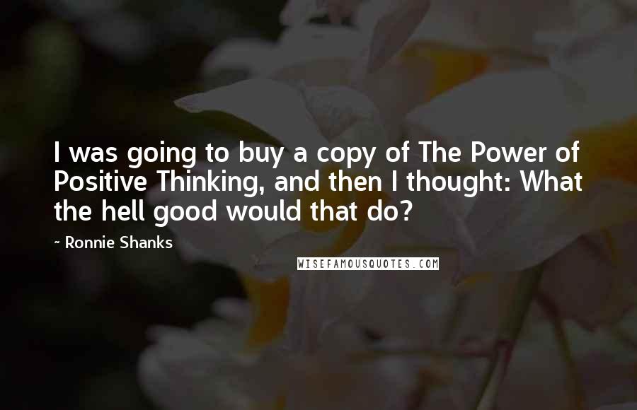 Ronnie Shanks Quotes: I was going to buy a copy of The Power of Positive Thinking, and then I thought: What the hell good would that do?