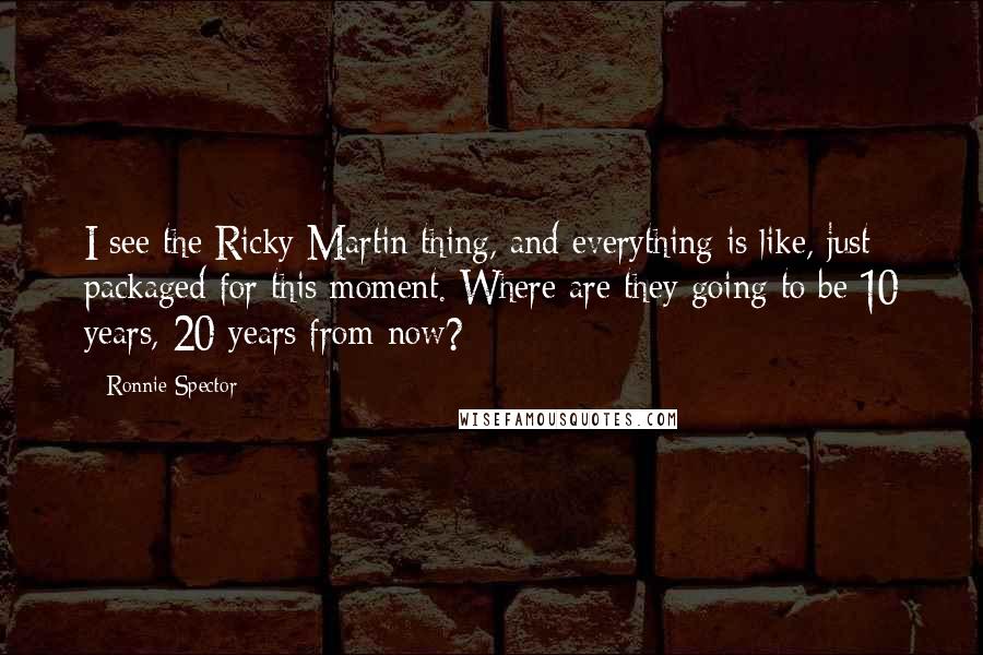 Ronnie Spector Quotes: I see the Ricky Martin thing, and everything is like, just packaged for this moment. Where are they going to be 10 years, 20 years from now?