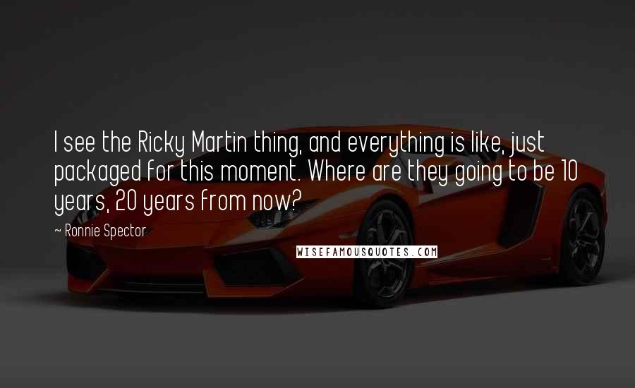 Ronnie Spector Quotes: I see the Ricky Martin thing, and everything is like, just packaged for this moment. Where are they going to be 10 years, 20 years from now?