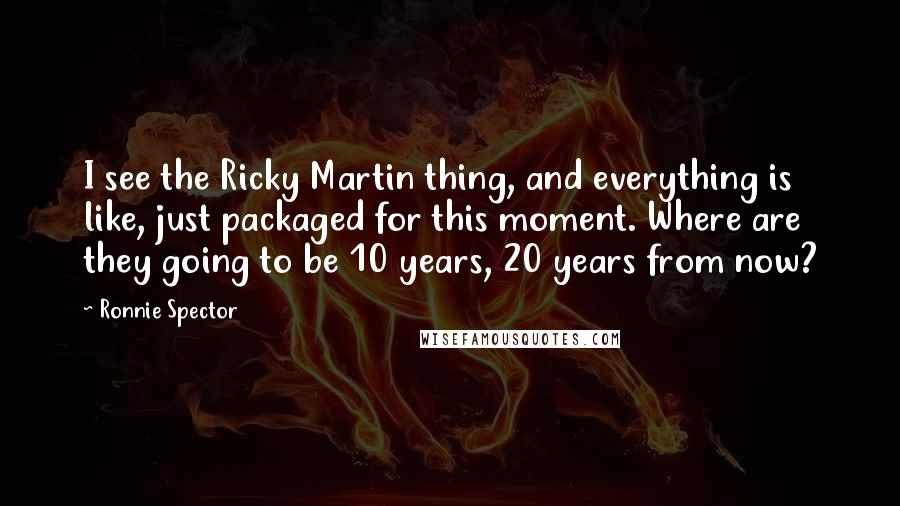 Ronnie Spector Quotes: I see the Ricky Martin thing, and everything is like, just packaged for this moment. Where are they going to be 10 years, 20 years from now?