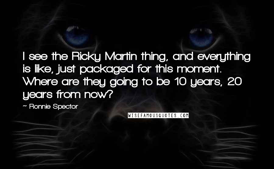 Ronnie Spector Quotes: I see the Ricky Martin thing, and everything is like, just packaged for this moment. Where are they going to be 10 years, 20 years from now?