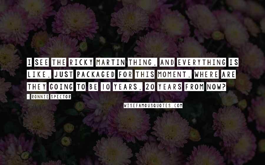 Ronnie Spector Quotes: I see the Ricky Martin thing, and everything is like, just packaged for this moment. Where are they going to be 10 years, 20 years from now?