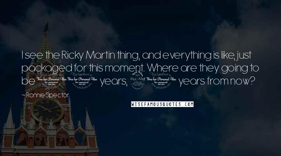 Ronnie Spector Quotes: I see the Ricky Martin thing, and everything is like, just packaged for this moment. Where are they going to be 10 years, 20 years from now?