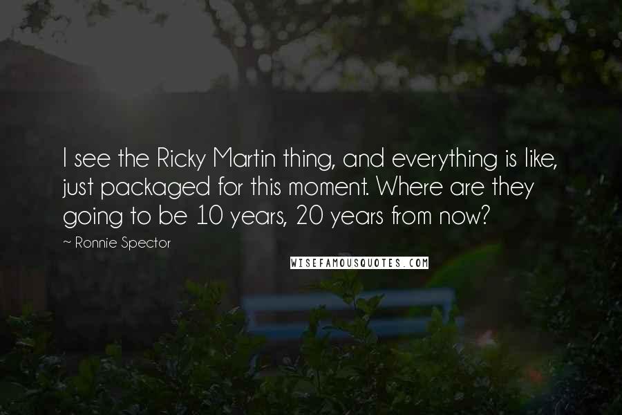 Ronnie Spector Quotes: I see the Ricky Martin thing, and everything is like, just packaged for this moment. Where are they going to be 10 years, 20 years from now?