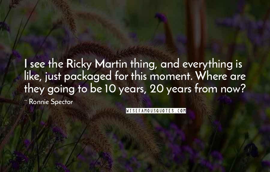 Ronnie Spector Quotes: I see the Ricky Martin thing, and everything is like, just packaged for this moment. Where are they going to be 10 years, 20 years from now?