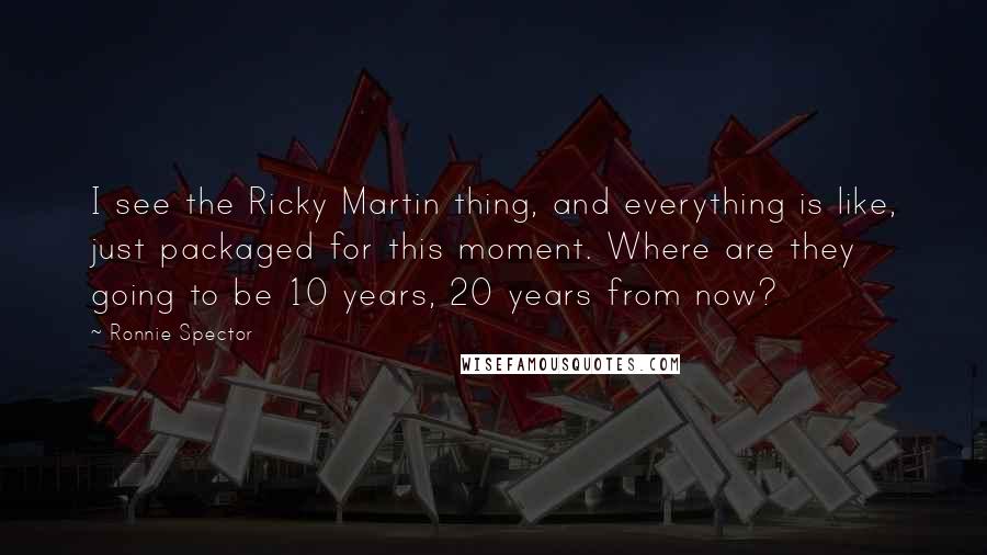 Ronnie Spector Quotes: I see the Ricky Martin thing, and everything is like, just packaged for this moment. Where are they going to be 10 years, 20 years from now?