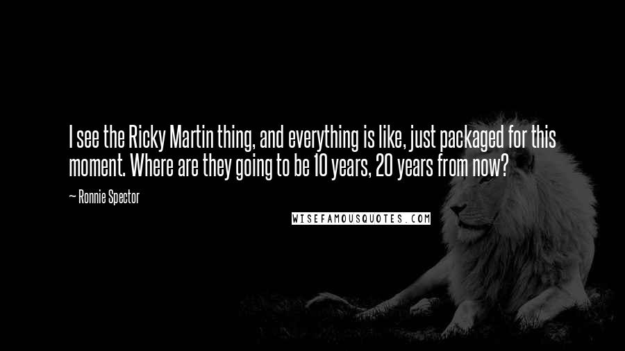 Ronnie Spector Quotes: I see the Ricky Martin thing, and everything is like, just packaged for this moment. Where are they going to be 10 years, 20 years from now?