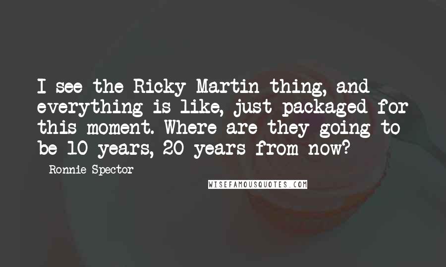 Ronnie Spector Quotes: I see the Ricky Martin thing, and everything is like, just packaged for this moment. Where are they going to be 10 years, 20 years from now?