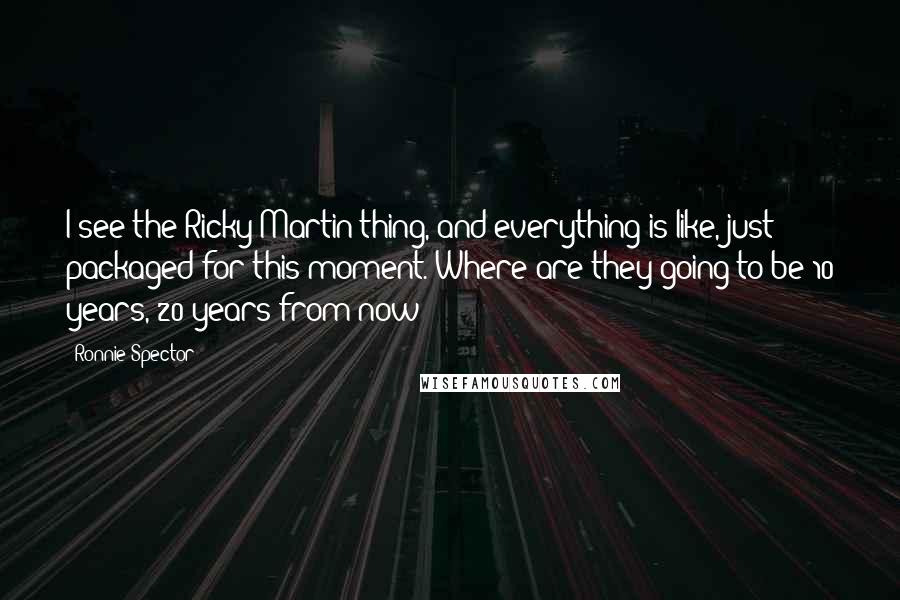 Ronnie Spector Quotes: I see the Ricky Martin thing, and everything is like, just packaged for this moment. Where are they going to be 10 years, 20 years from now?