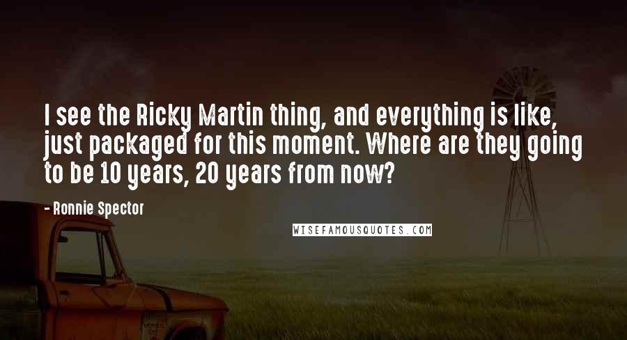 Ronnie Spector Quotes: I see the Ricky Martin thing, and everything is like, just packaged for this moment. Where are they going to be 10 years, 20 years from now?