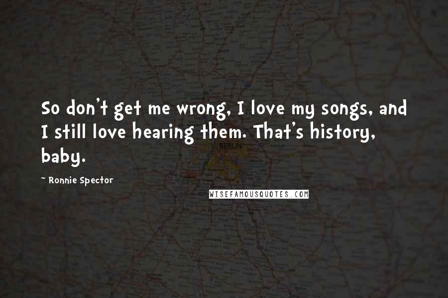 Ronnie Spector Quotes: So don't get me wrong, I love my songs, and I still love hearing them. That's history, baby.