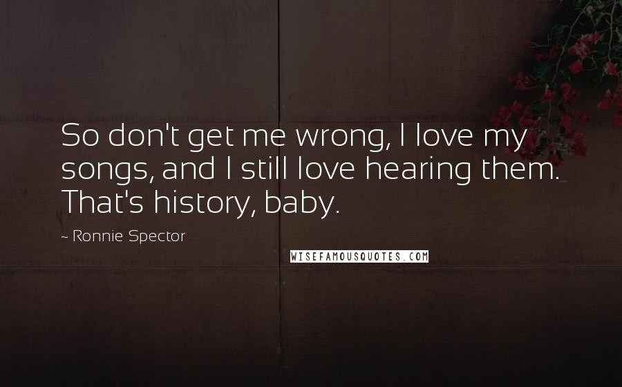 Ronnie Spector Quotes: So don't get me wrong, I love my songs, and I still love hearing them. That's history, baby.