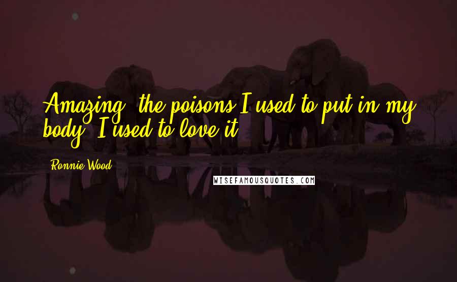 Ronnie Wood Quotes: Amazing, the poisons I used to put in my body. I used to love it.