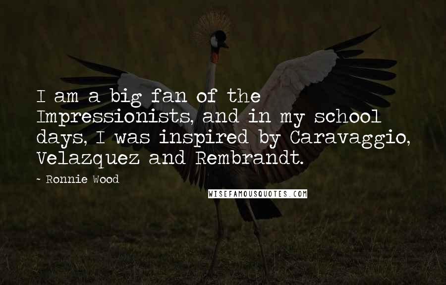 Ronnie Wood Quotes: I am a big fan of the Impressionists, and in my school days, I was inspired by Caravaggio, Velazquez and Rembrandt.