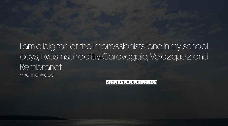 Ronnie Wood Quotes: I am a big fan of the Impressionists, and in my school days, I was inspired by Caravaggio, Velazquez and Rembrandt.