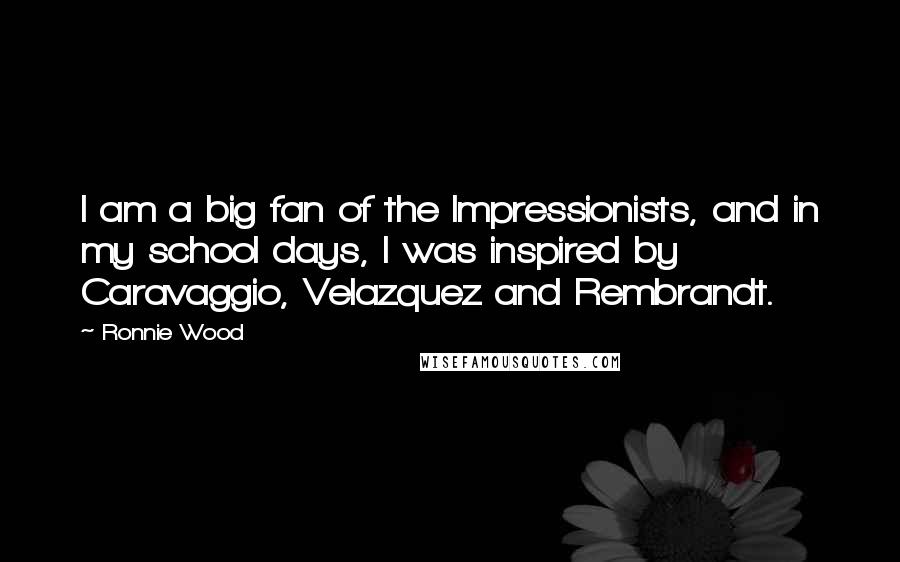 Ronnie Wood Quotes: I am a big fan of the Impressionists, and in my school days, I was inspired by Caravaggio, Velazquez and Rembrandt.