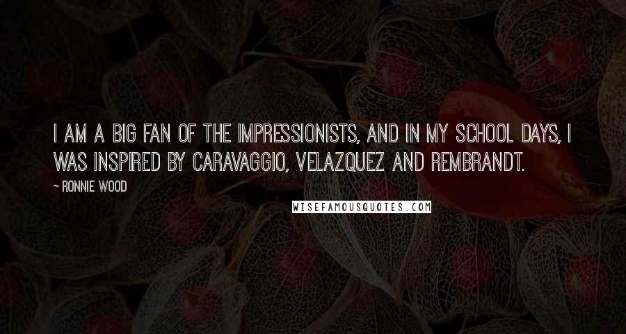 Ronnie Wood Quotes: I am a big fan of the Impressionists, and in my school days, I was inspired by Caravaggio, Velazquez and Rembrandt.