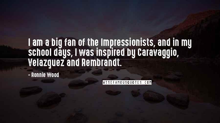 Ronnie Wood Quotes: I am a big fan of the Impressionists, and in my school days, I was inspired by Caravaggio, Velazquez and Rembrandt.