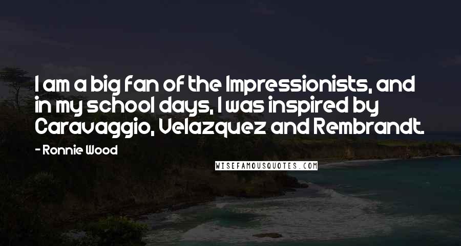 Ronnie Wood Quotes: I am a big fan of the Impressionists, and in my school days, I was inspired by Caravaggio, Velazquez and Rembrandt.