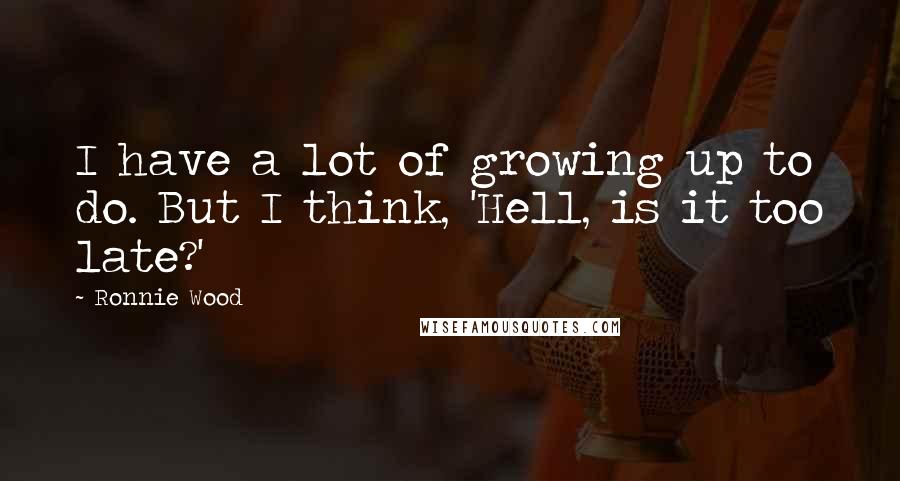 Ronnie Wood Quotes: I have a lot of growing up to do. But I think, 'Hell, is it too late?'