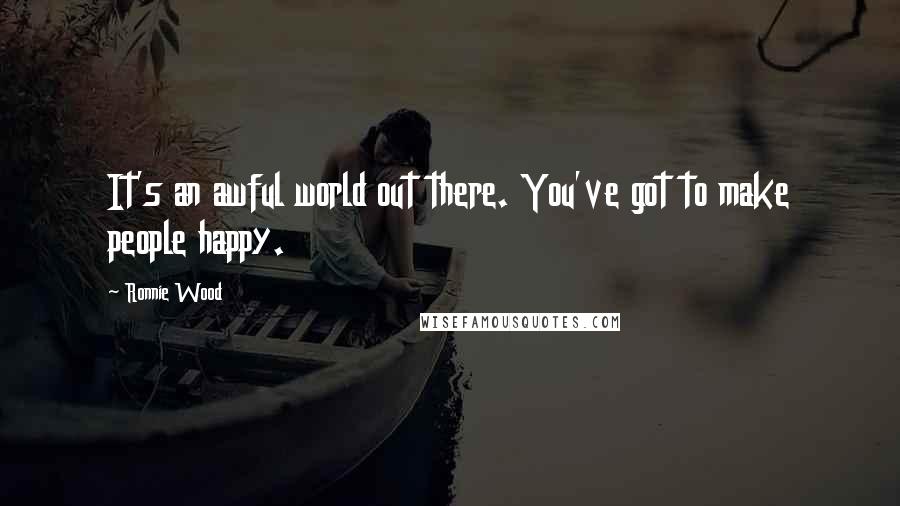 Ronnie Wood Quotes: It's an awful world out there. You've got to make people happy.