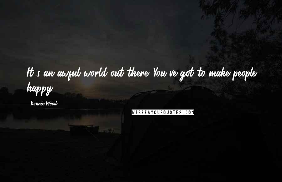 Ronnie Wood Quotes: It's an awful world out there. You've got to make people happy.