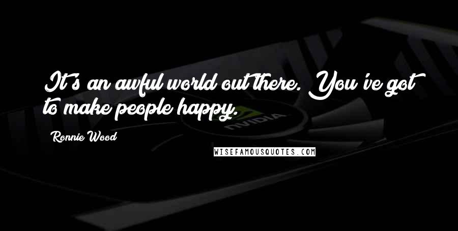 Ronnie Wood Quotes: It's an awful world out there. You've got to make people happy.