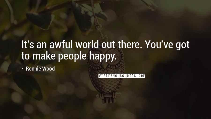 Ronnie Wood Quotes: It's an awful world out there. You've got to make people happy.