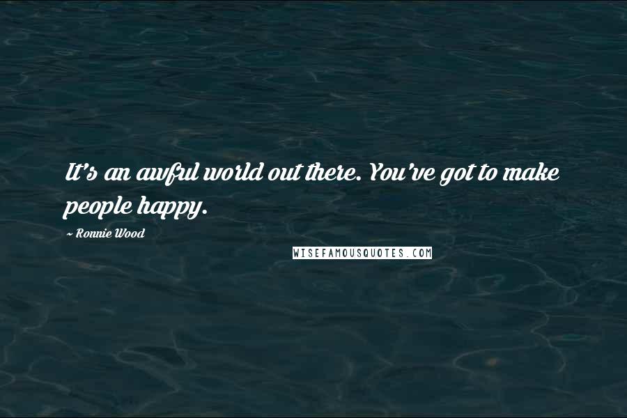 Ronnie Wood Quotes: It's an awful world out there. You've got to make people happy.