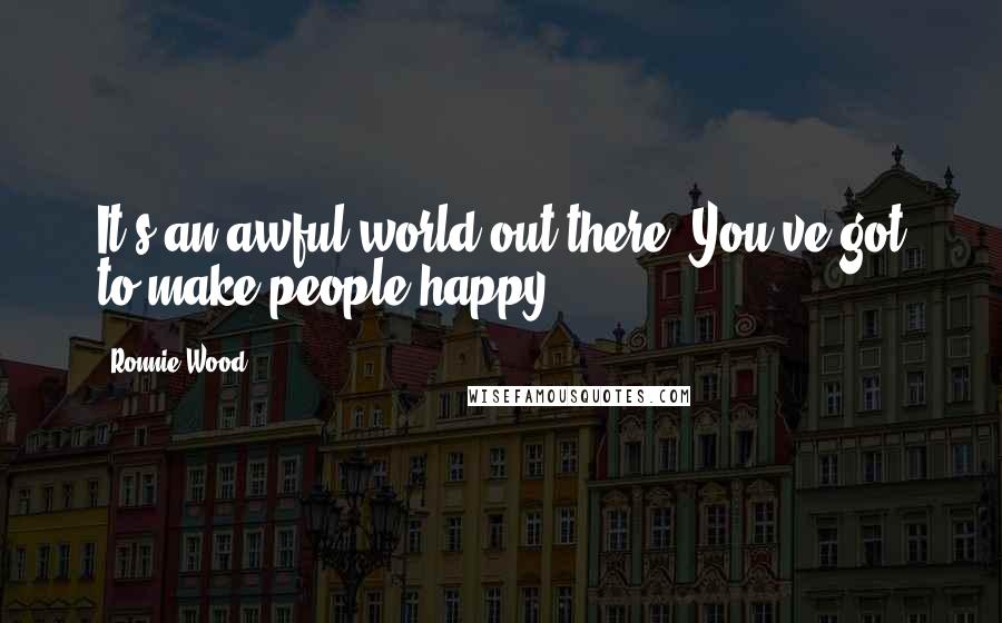 Ronnie Wood Quotes: It's an awful world out there. You've got to make people happy.