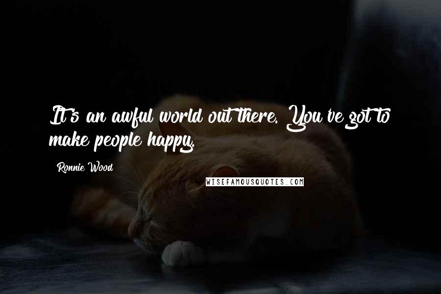 Ronnie Wood Quotes: It's an awful world out there. You've got to make people happy.
