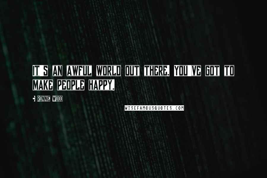 Ronnie Wood Quotes: It's an awful world out there. You've got to make people happy.