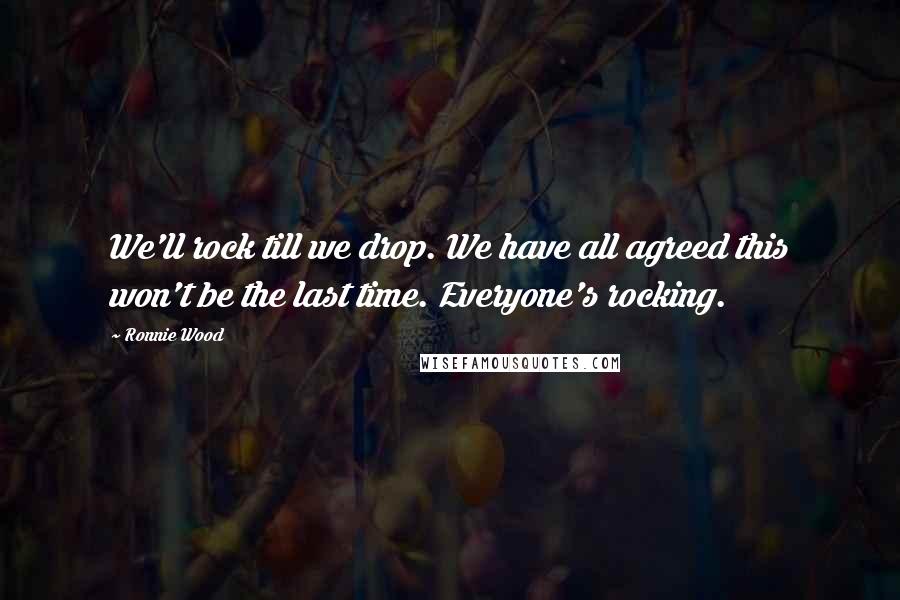 Ronnie Wood Quotes: We'll rock till we drop. We have all agreed this won't be the last time. Everyone's rocking.