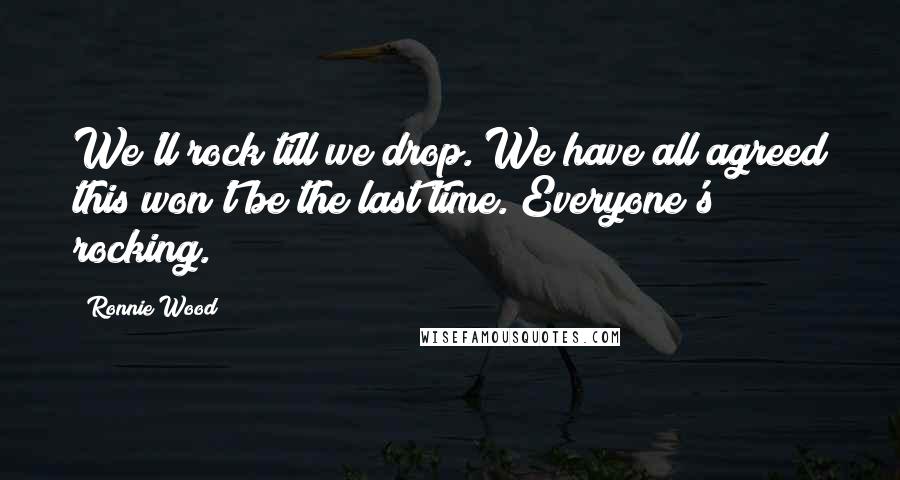 Ronnie Wood Quotes: We'll rock till we drop. We have all agreed this won't be the last time. Everyone's rocking.