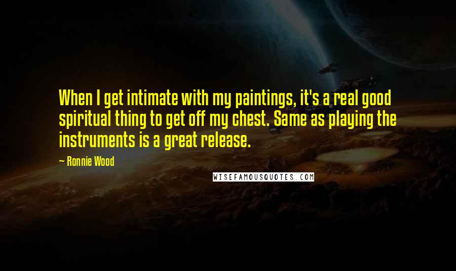 Ronnie Wood Quotes: When I get intimate with my paintings, it's a real good spiritual thing to get off my chest. Same as playing the instruments is a great release.
