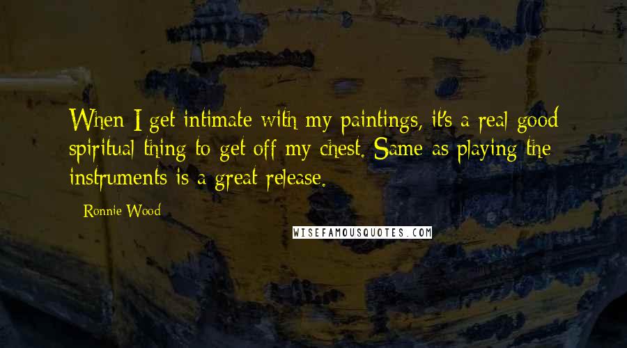 Ronnie Wood Quotes: When I get intimate with my paintings, it's a real good spiritual thing to get off my chest. Same as playing the instruments is a great release.