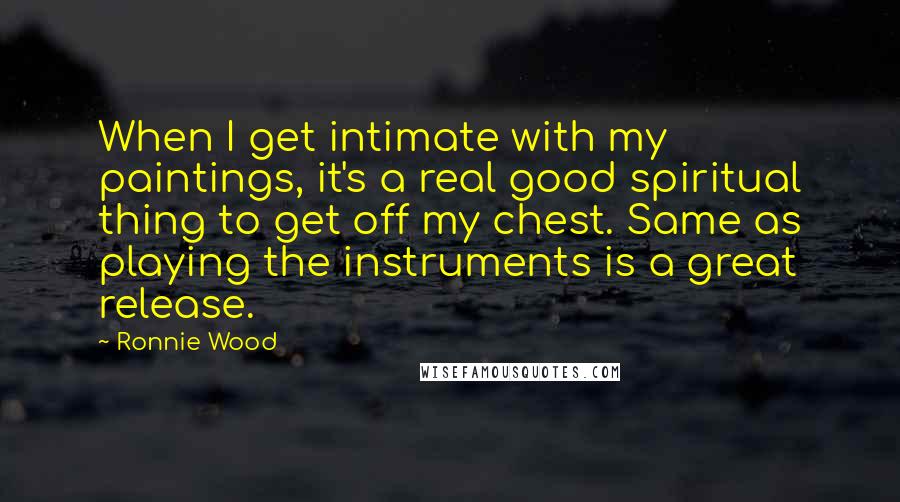 Ronnie Wood Quotes: When I get intimate with my paintings, it's a real good spiritual thing to get off my chest. Same as playing the instruments is a great release.