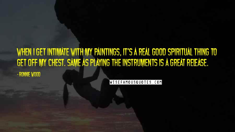 Ronnie Wood Quotes: When I get intimate with my paintings, it's a real good spiritual thing to get off my chest. Same as playing the instruments is a great release.