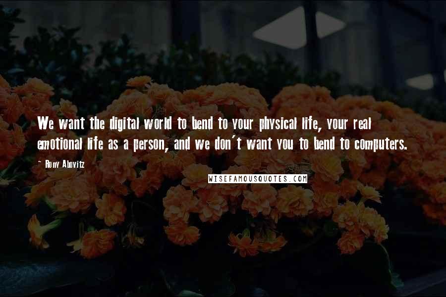 Rony Abovitz Quotes: We want the digital world to bend to your physical life, your real emotional life as a person, and we don't want you to bend to computers.