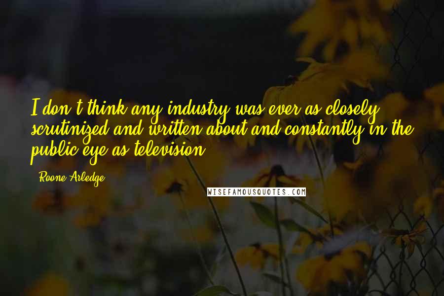 Roone Arledge Quotes: I don't think any industry was ever as closely scrutinized and written about and constantly in the public eye as television.